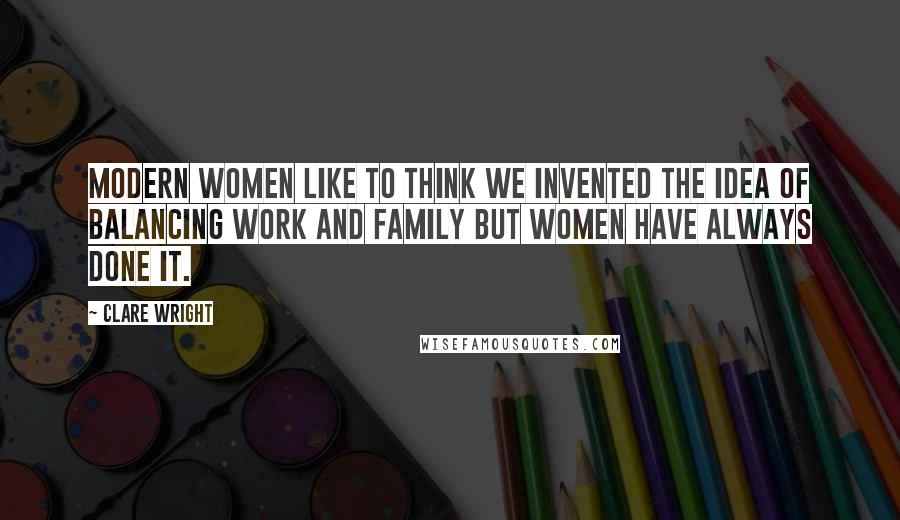 Clare Wright Quotes: Modern women like to think we invented the idea of balancing work and family but women have always done it.