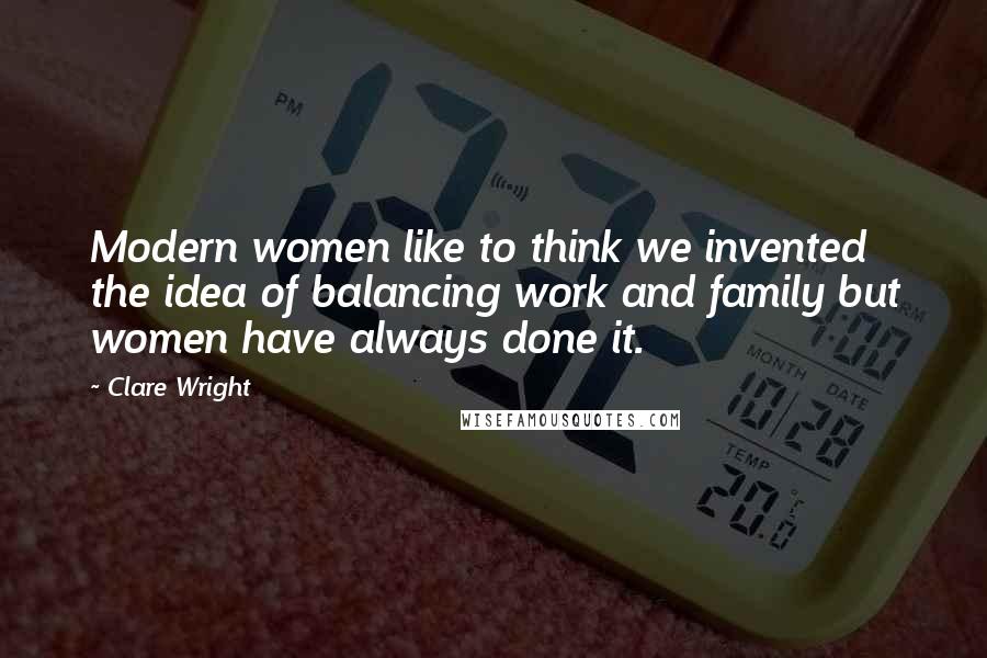 Clare Wright Quotes: Modern women like to think we invented the idea of balancing work and family but women have always done it.