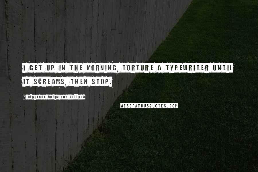 Clarence Budington Kelland Quotes: I get up in the morning, torture a typewriter until it screams, then stop.