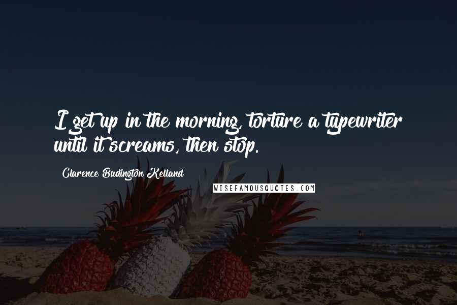 Clarence Budington Kelland Quotes: I get up in the morning, torture a typewriter until it screams, then stop.