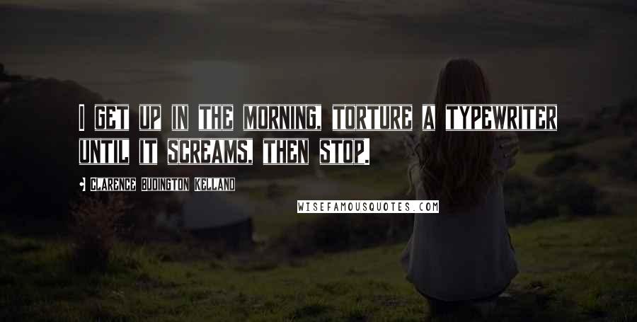 Clarence Budington Kelland Quotes: I get up in the morning, torture a typewriter until it screams, then stop.