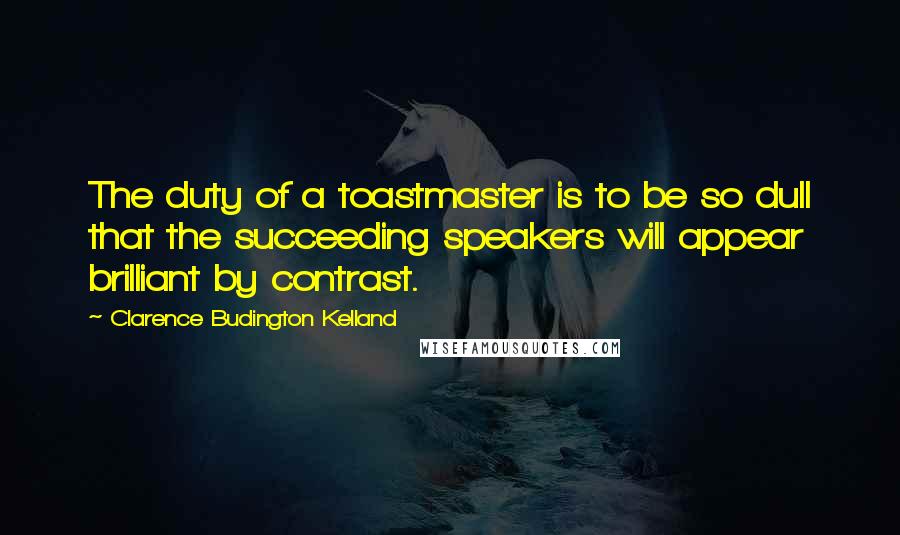 Clarence Budington Kelland Quotes: The duty of a toastmaster is to be so dull that the succeeding speakers will appear brilliant by contrast.