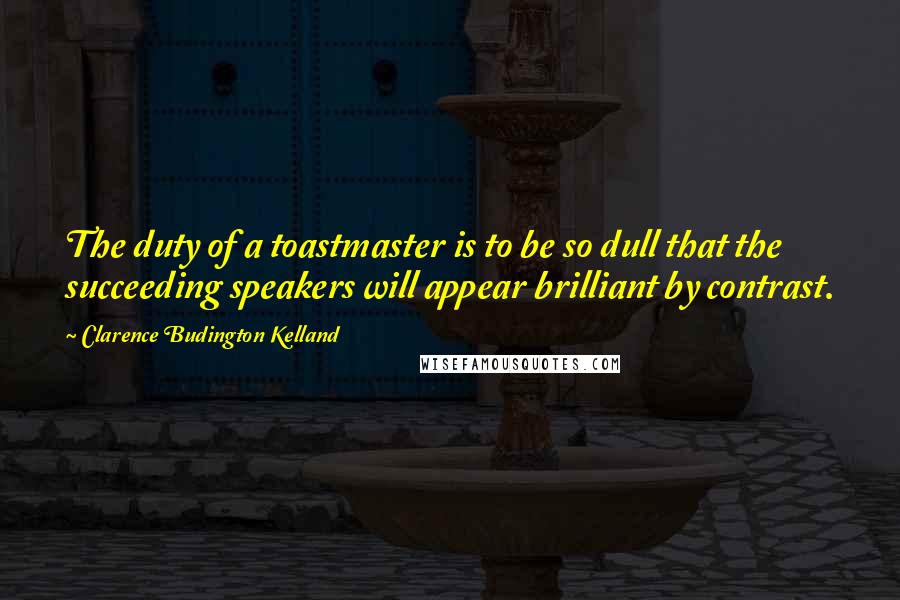 Clarence Budington Kelland Quotes: The duty of a toastmaster is to be so dull that the succeeding speakers will appear brilliant by contrast.