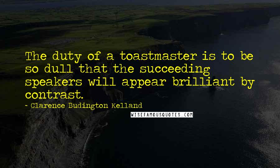 Clarence Budington Kelland Quotes: The duty of a toastmaster is to be so dull that the succeeding speakers will appear brilliant by contrast.