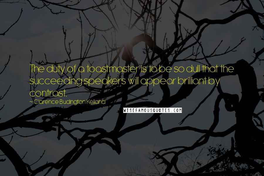 Clarence Budington Kelland Quotes: The duty of a toastmaster is to be so dull that the succeeding speakers will appear brilliant by contrast.