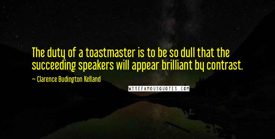 Clarence Budington Kelland Quotes: The duty of a toastmaster is to be so dull that the succeeding speakers will appear brilliant by contrast.