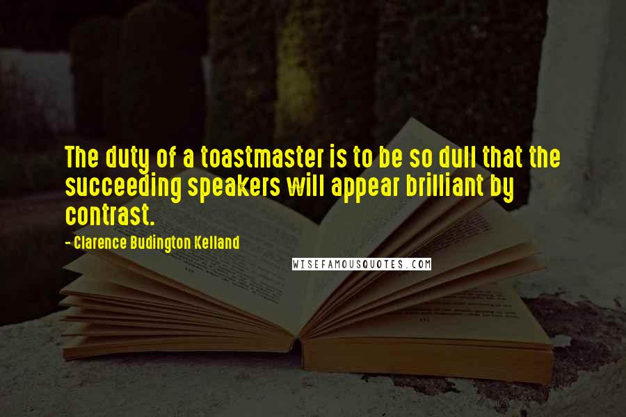 Clarence Budington Kelland Quotes: The duty of a toastmaster is to be so dull that the succeeding speakers will appear brilliant by contrast.