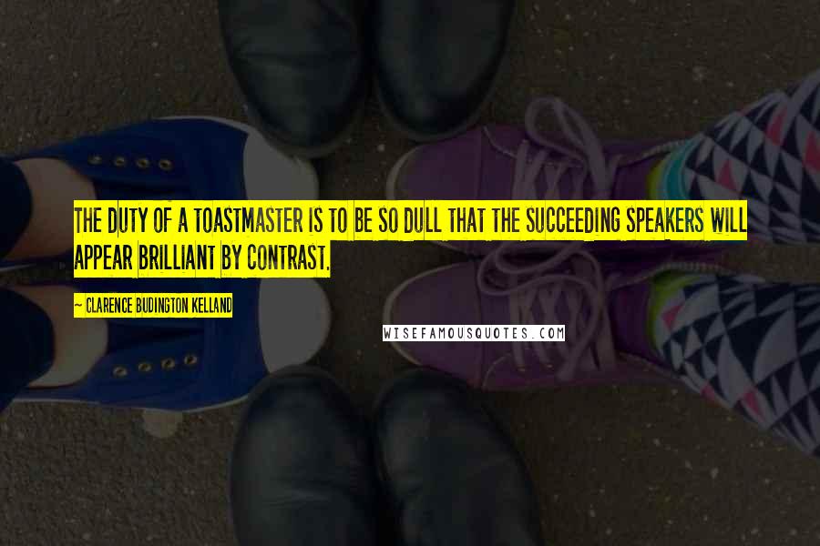 Clarence Budington Kelland Quotes: The duty of a toastmaster is to be so dull that the succeeding speakers will appear brilliant by contrast.