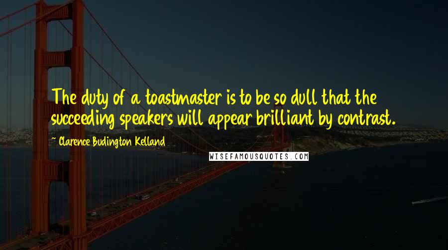 Clarence Budington Kelland Quotes: The duty of a toastmaster is to be so dull that the succeeding speakers will appear brilliant by contrast.