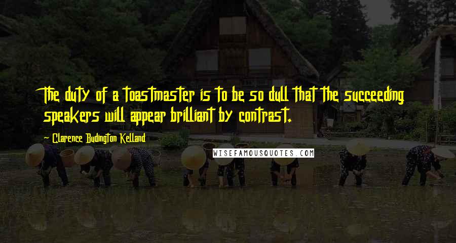 Clarence Budington Kelland Quotes: The duty of a toastmaster is to be so dull that the succeeding speakers will appear brilliant by contrast.