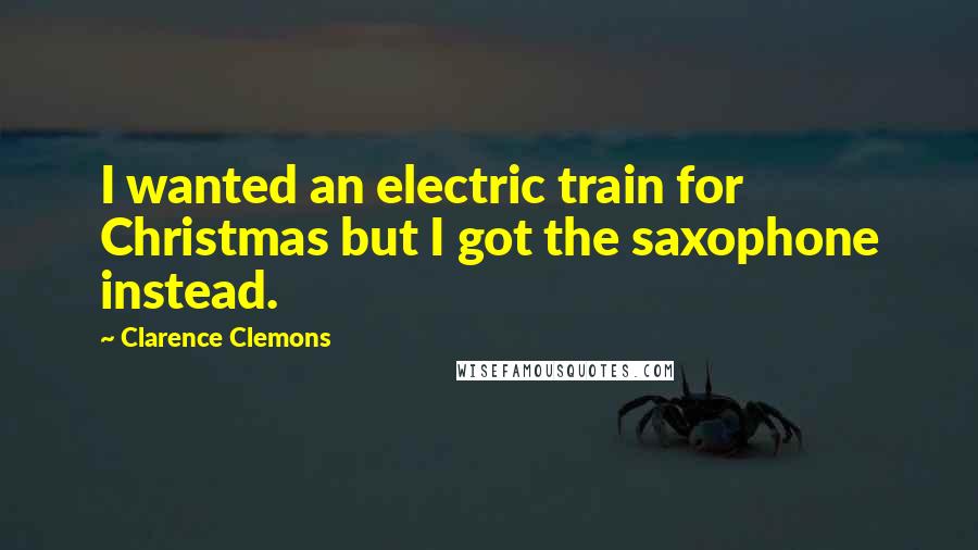 Clarence Clemons Quotes: I wanted an electric train for Christmas but I got the saxophone instead.