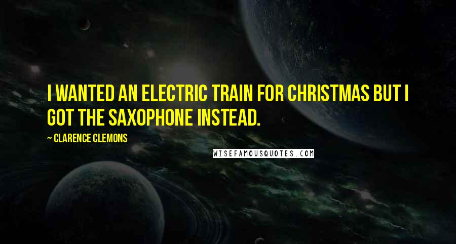 Clarence Clemons Quotes: I wanted an electric train for Christmas but I got the saxophone instead.