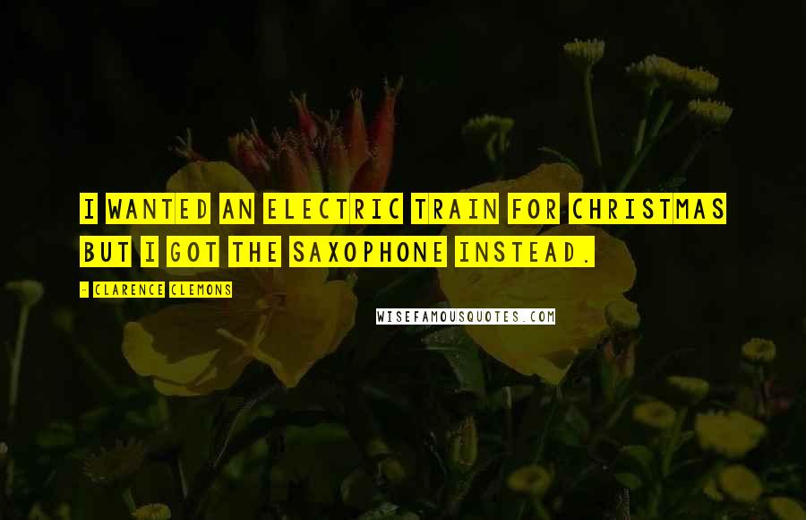 Clarence Clemons Quotes: I wanted an electric train for Christmas but I got the saxophone instead.