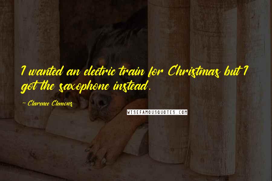 Clarence Clemons Quotes: I wanted an electric train for Christmas but I got the saxophone instead.