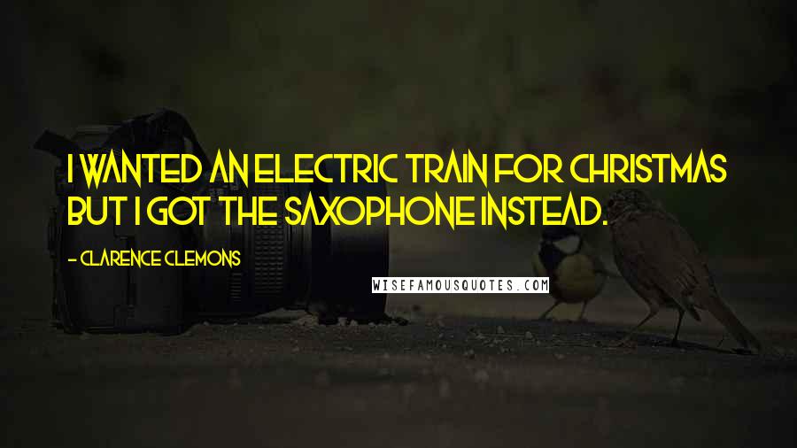 Clarence Clemons Quotes: I wanted an electric train for Christmas but I got the saxophone instead.