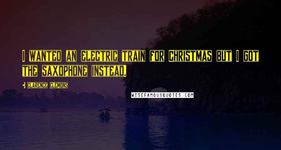 Clarence Clemons Quotes: I wanted an electric train for Christmas but I got the saxophone instead.
