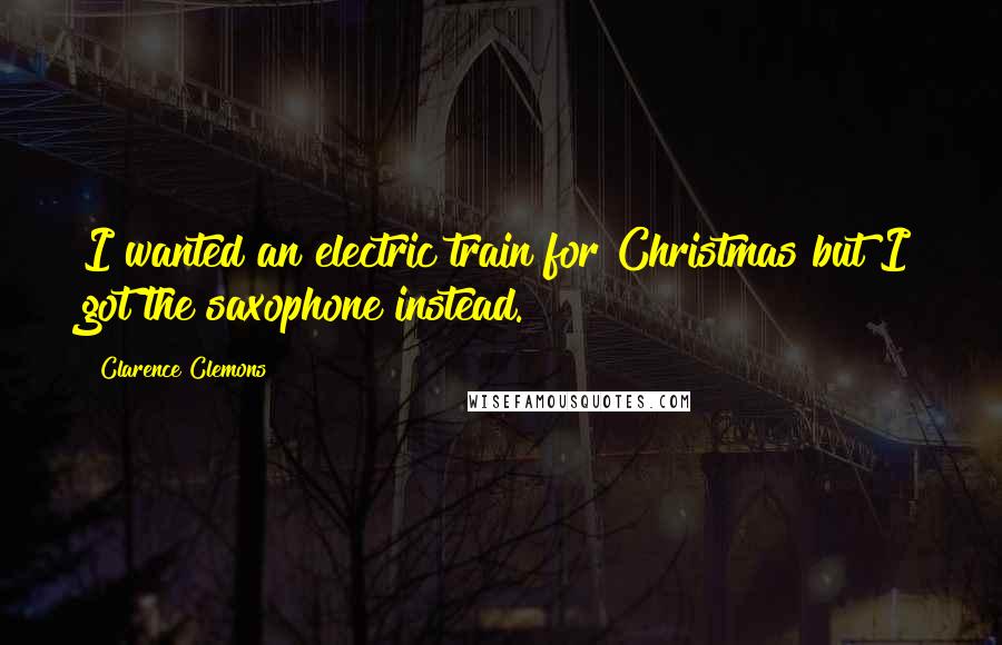 Clarence Clemons Quotes: I wanted an electric train for Christmas but I got the saxophone instead.