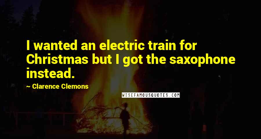 Clarence Clemons Quotes: I wanted an electric train for Christmas but I got the saxophone instead.