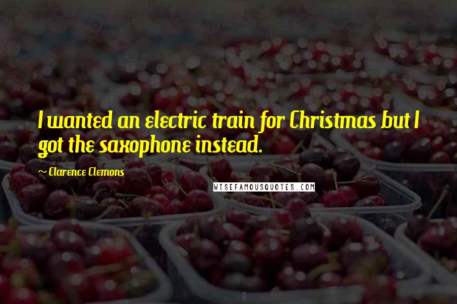 Clarence Clemons Quotes: I wanted an electric train for Christmas but I got the saxophone instead.