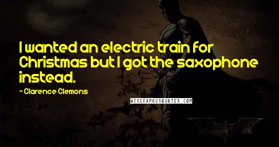 Clarence Clemons Quotes: I wanted an electric train for Christmas but I got the saxophone instead.
