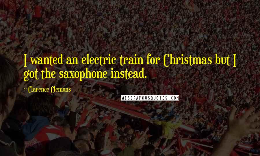 Clarence Clemons Quotes: I wanted an electric train for Christmas but I got the saxophone instead.