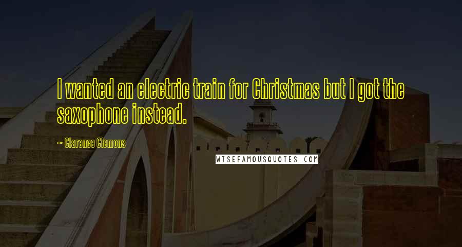 Clarence Clemons Quotes: I wanted an electric train for Christmas but I got the saxophone instead.