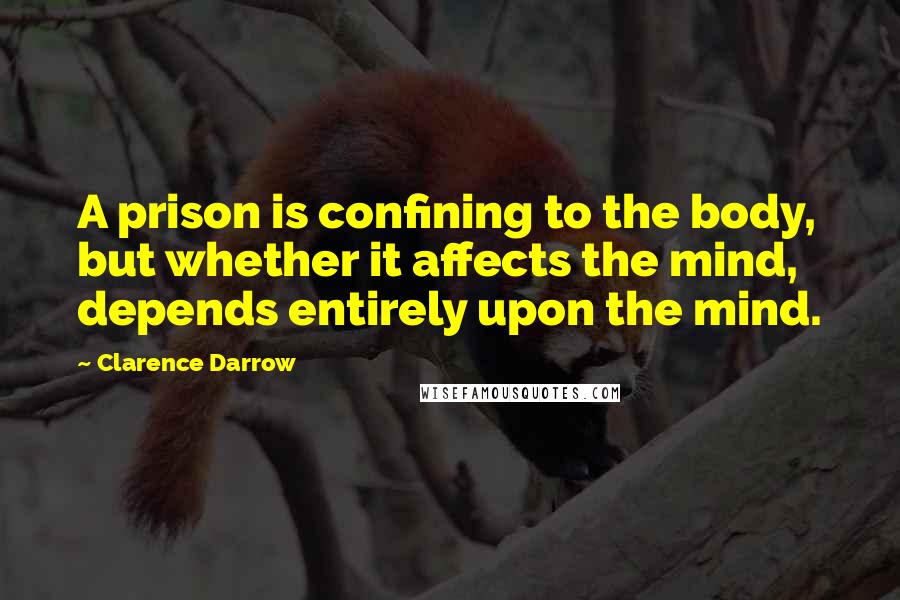 Clarence Darrow Quotes: A prison is confining to the body, but whether it affects the mind, depends entirely upon the mind.