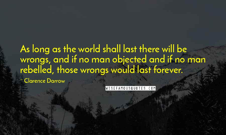 Clarence Darrow Quotes: As long as the world shall last there will be wrongs, and if no man objected and if no man rebelled, those wrongs would last forever.