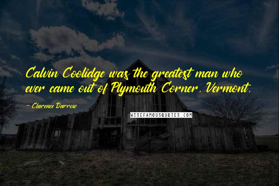 Clarence Darrow Quotes: Calvin Coolidge was the greatest man who ever came out of Plymouth Corner, Vermont.