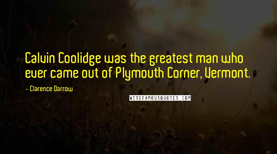 Clarence Darrow Quotes: Calvin Coolidge was the greatest man who ever came out of Plymouth Corner, Vermont.