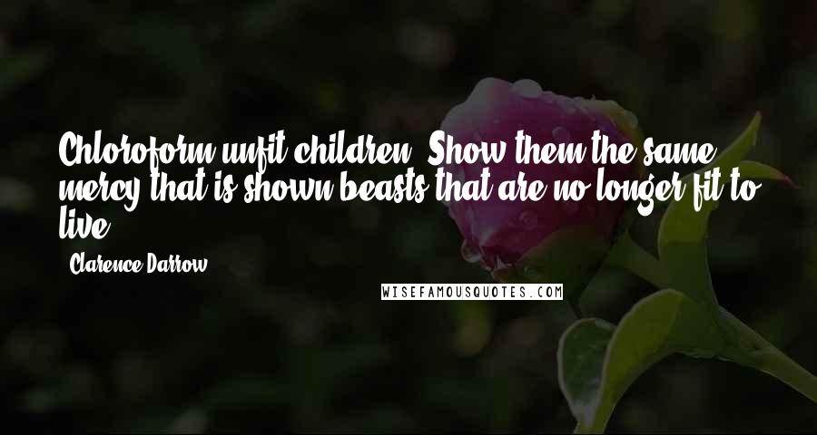 Clarence Darrow Quotes: Chloroform unfit children. Show them the same mercy that is shown beasts that are no longer fit to live.
