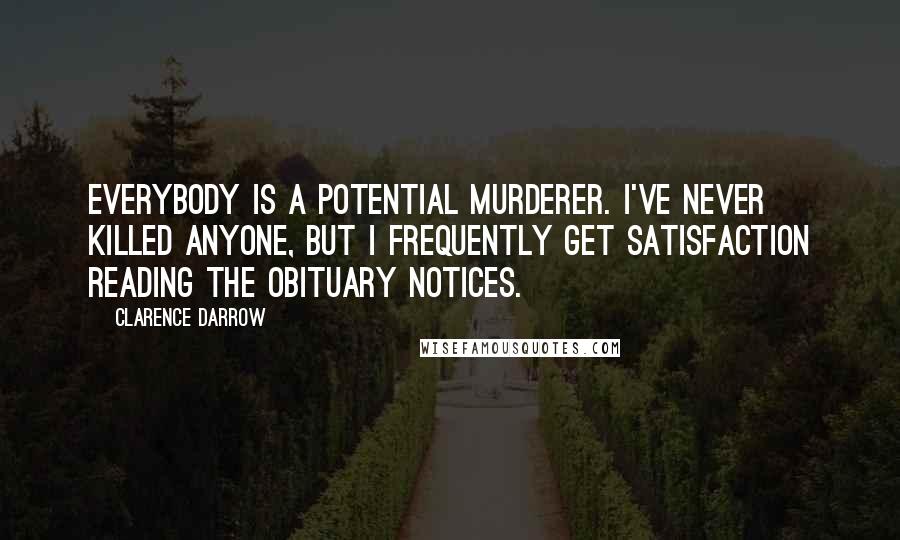 Clarence Darrow Quotes: Everybody is a potential murderer. I've never killed anyone, but I frequently get satisfaction reading the obituary notices.