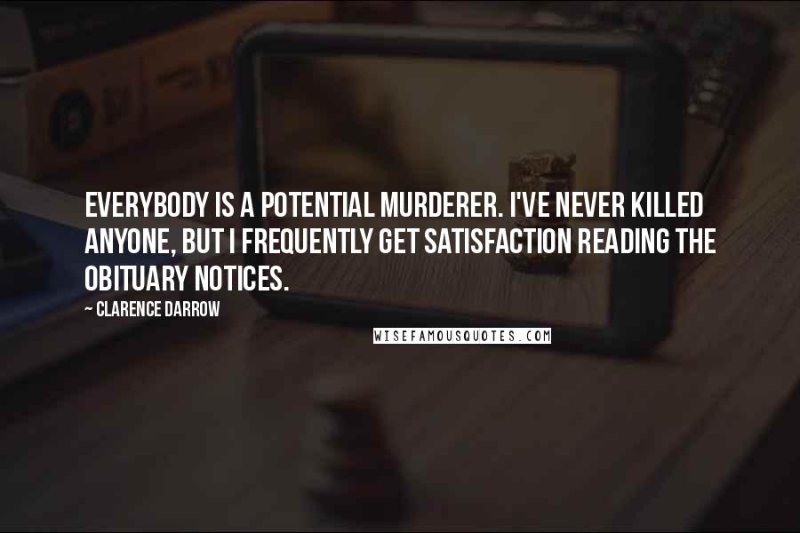 Clarence Darrow Quotes: Everybody is a potential murderer. I've never killed anyone, but I frequently get satisfaction reading the obituary notices.
