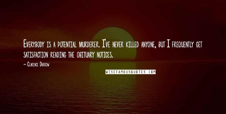 Clarence Darrow Quotes: Everybody is a potential murderer. I've never killed anyone, but I frequently get satisfaction reading the obituary notices.