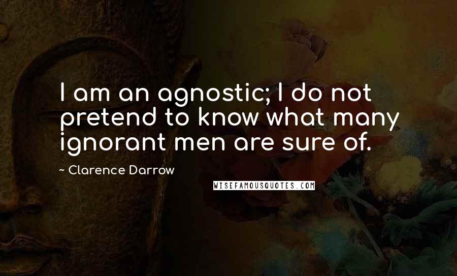 Clarence Darrow Quotes: I am an agnostic; I do not pretend to know what many ignorant men are sure of.