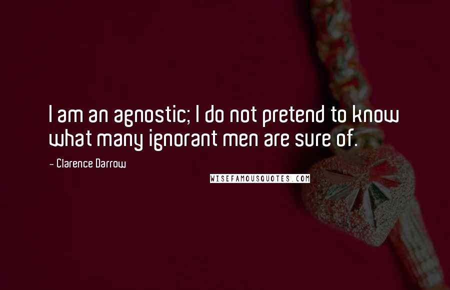 Clarence Darrow Quotes: I am an agnostic; I do not pretend to know what many ignorant men are sure of.