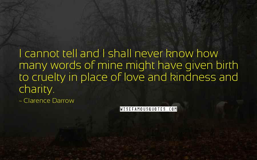 Clarence Darrow Quotes: I cannot tell and I shall never know how many words of mine might have given birth to cruelty in place of love and kindness and charity.