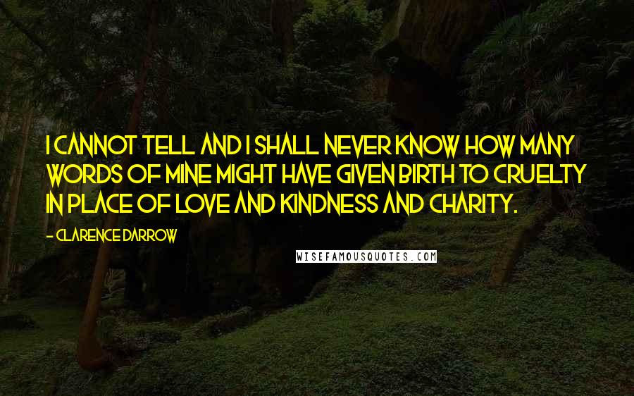 Clarence Darrow Quotes: I cannot tell and I shall never know how many words of mine might have given birth to cruelty in place of love and kindness and charity.