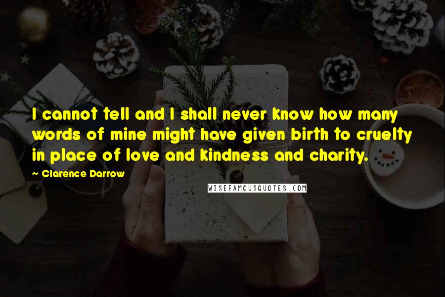 Clarence Darrow Quotes: I cannot tell and I shall never know how many words of mine might have given birth to cruelty in place of love and kindness and charity.