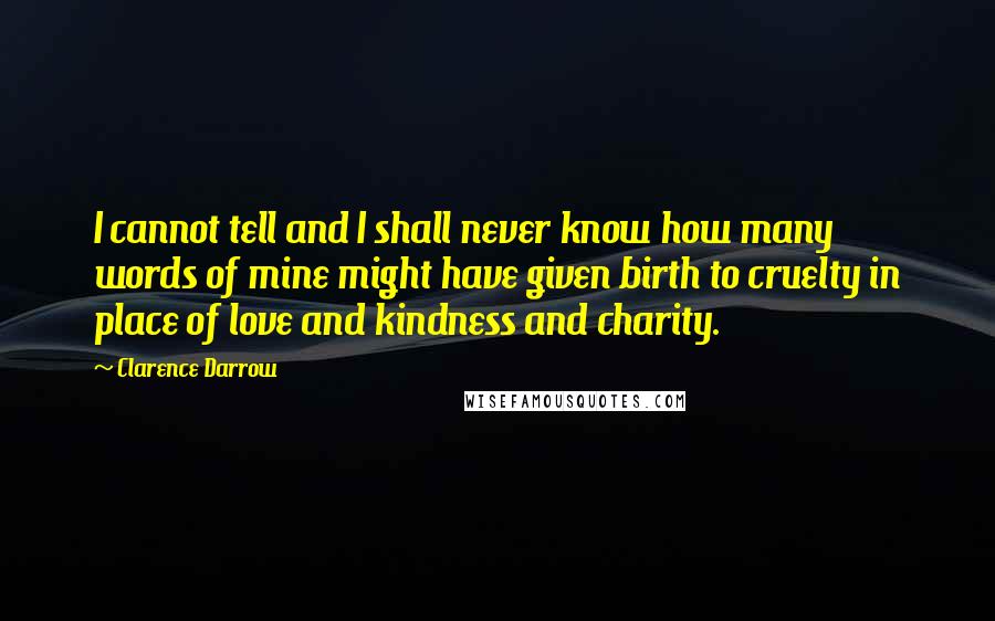 Clarence Darrow Quotes: I cannot tell and I shall never know how many words of mine might have given birth to cruelty in place of love and kindness and charity.