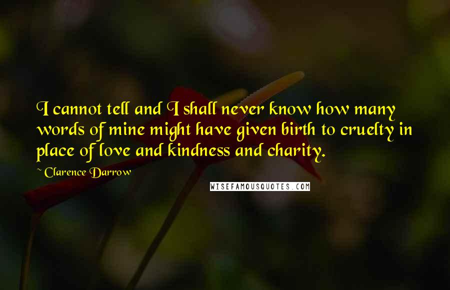 Clarence Darrow Quotes: I cannot tell and I shall never know how many words of mine might have given birth to cruelty in place of love and kindness and charity.