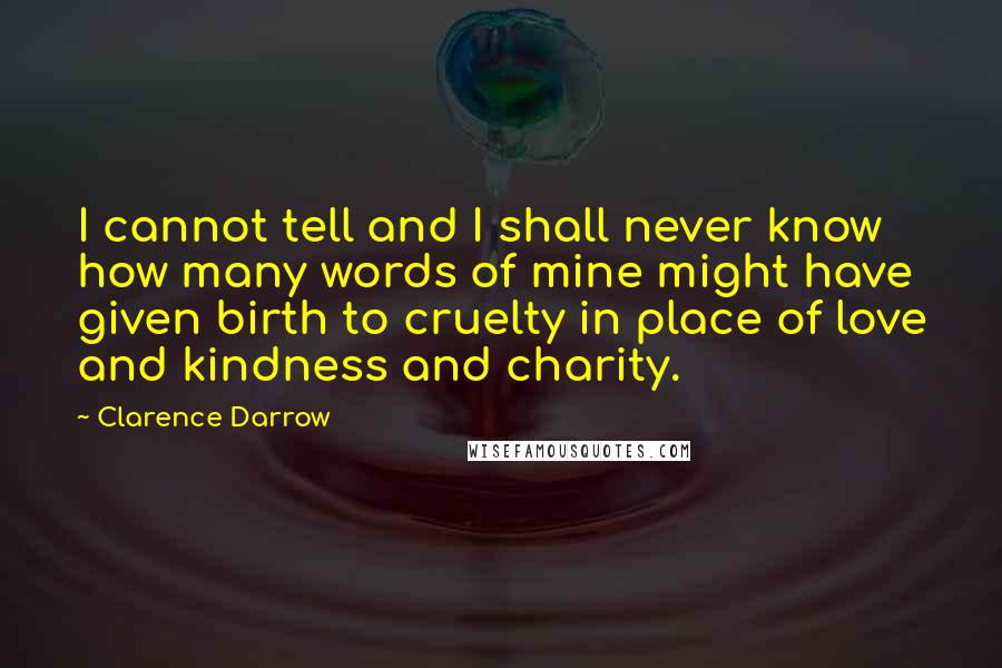 Clarence Darrow Quotes: I cannot tell and I shall never know how many words of mine might have given birth to cruelty in place of love and kindness and charity.