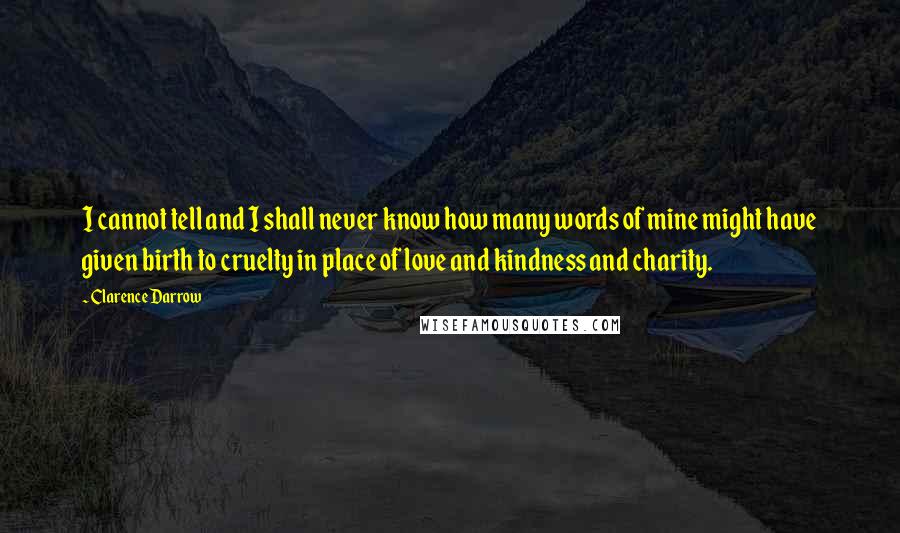 Clarence Darrow Quotes: I cannot tell and I shall never know how many words of mine might have given birth to cruelty in place of love and kindness and charity.