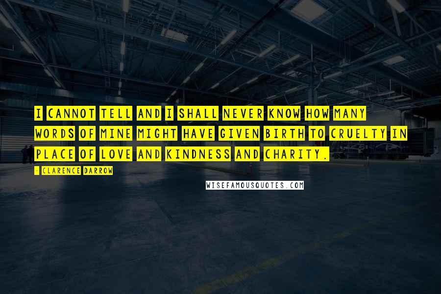 Clarence Darrow Quotes: I cannot tell and I shall never know how many words of mine might have given birth to cruelty in place of love and kindness and charity.