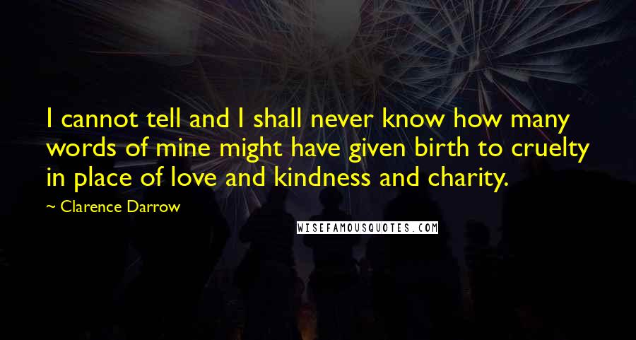 Clarence Darrow Quotes: I cannot tell and I shall never know how many words of mine might have given birth to cruelty in place of love and kindness and charity.