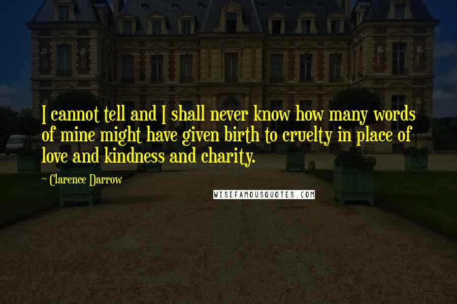Clarence Darrow Quotes: I cannot tell and I shall never know how many words of mine might have given birth to cruelty in place of love and kindness and charity.