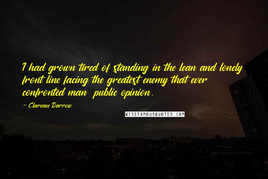 Clarence Darrow Quotes: I had grown tired of standing in the lean and lonely front line facing the greatest enemy that ever confronted man  public opinion.