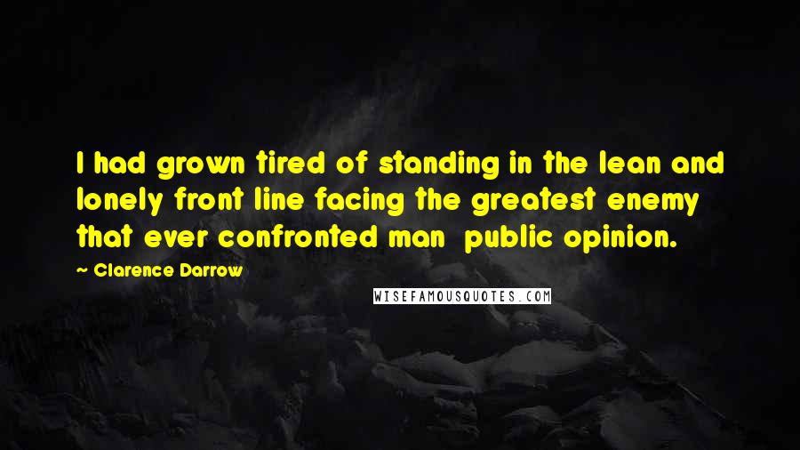 Clarence Darrow Quotes: I had grown tired of standing in the lean and lonely front line facing the greatest enemy that ever confronted man  public opinion.