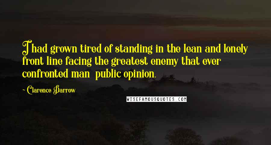 Clarence Darrow Quotes: I had grown tired of standing in the lean and lonely front line facing the greatest enemy that ever confronted man  public opinion.