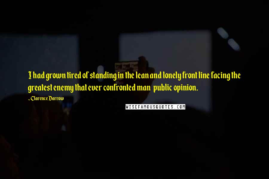 Clarence Darrow Quotes: I had grown tired of standing in the lean and lonely front line facing the greatest enemy that ever confronted man  public opinion.